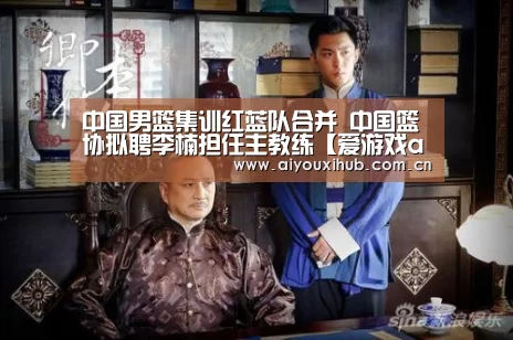 中国男篮集训红蓝队合并 中国篮协拟聘李楠担任主教练【爱游戏app】(图2) 爱游戏官网